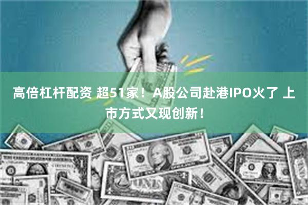 高倍杠杆配资 超51家！A股公司赴港IPO火了 上市方式又现创新！