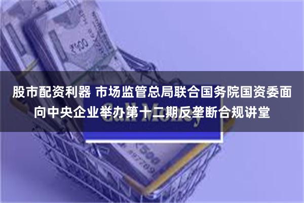 股市配资利器 市场监管总局联合国务院国资委面向中央企业举办第十二期反垄断合规讲堂