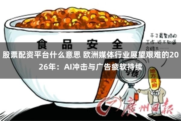 股票配资平台什么意思 欧洲媒体行业展望艰难的2026年:AI冲击与广告疲软持续