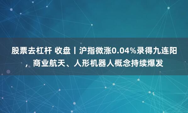 股票去杠杆 收盘丨沪指微涨0.04%录得九连阳，商业航天、人形机器人概念持续爆发