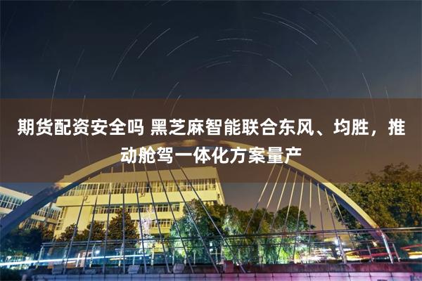 期货配资安全吗 黑芝麻智能联合东风、均胜，推动舱驾一体化方案量产