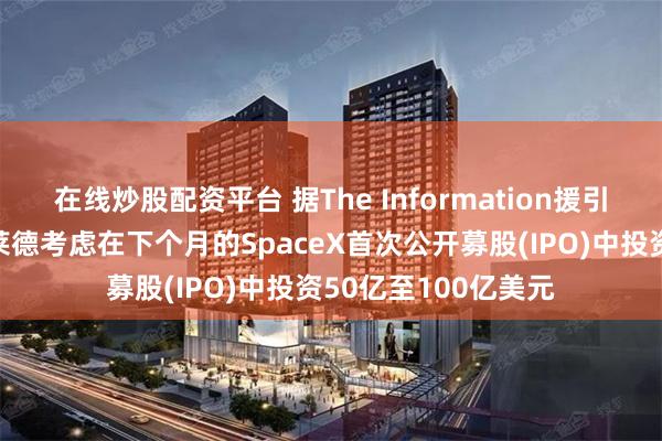 在线炒股配资平台 据The Information援引知情人士报道，贝莱德考虑在下个月的SpaceX首次公开募股(IPO)中投资50亿至100亿美元