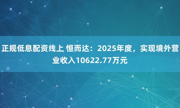 正规低息配资线上 恒而达：2025年度，实现境外营业收入10622.77万元