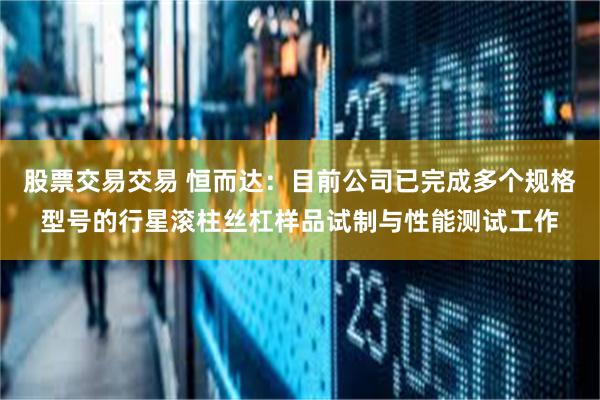 股票交易交易 恒而达：目前公司已完成多个规格型号的行星滚柱丝杠样品试制与性能测试工作
