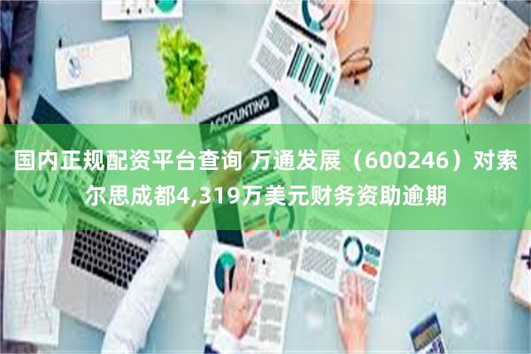 国内正规配资平台查询 万通发展（600246）对索尔思成都4,319万美元财务资助逾期