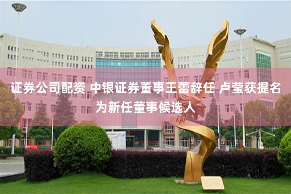 证券公司配资 中银证券董事王蕾辞任 卢莹获提名为新任董事候选人