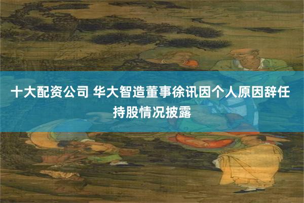 十大配资公司 华大智造董事徐讯因个人原因辞任 持股情况披露