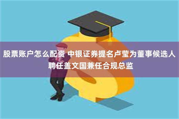 股票账户怎么配资 中银证券提名卢莹为董事候选人 聘任盖文国兼任合规总监
