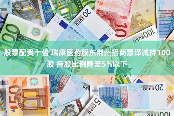 股票配资十倍 瑞康医药股东荆州招商慧泽减持100股 持股比例降至5%以下