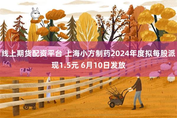 线上期货配资平台 上海小方制药2024年度拟每股派现1.5元 6月10日发放