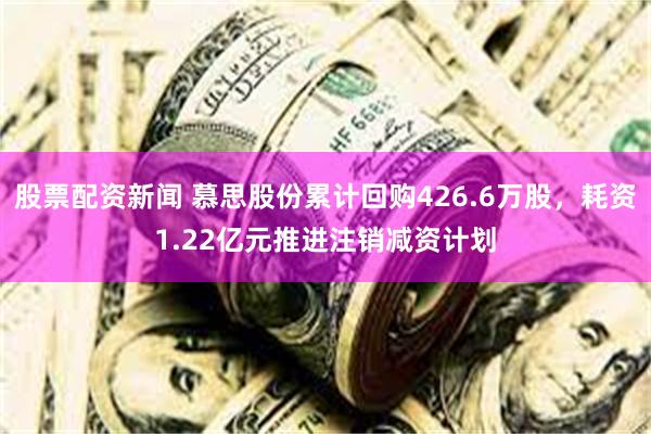 股票配资新闻 慕思股份累计回购426.6万股，耗资1.22亿元推进注销减资计划