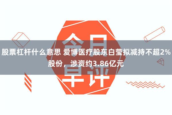 股票杠杆什么意思 爱博医疗股东白莹拟减持不超2%股份，涉资约3.86亿元