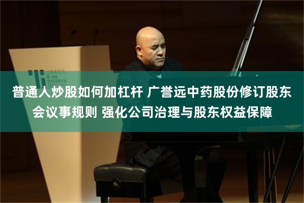普通人炒股如何加杠杆 广誉远中药股份修订股东会议事规则 强化公司治理与股东权益保障