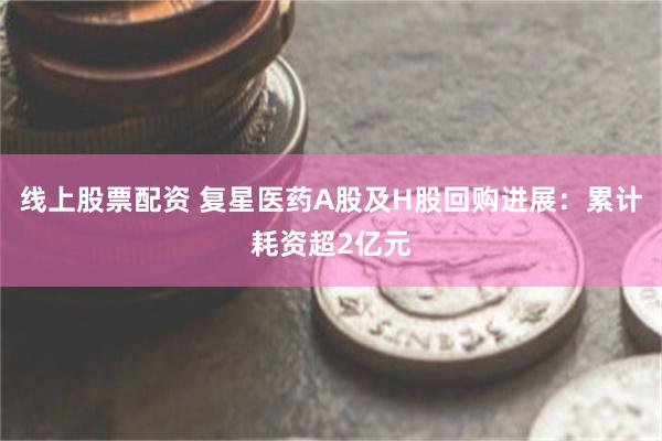 线上股票配资 复星医药A股及H股回购进展：累计耗资超2亿元