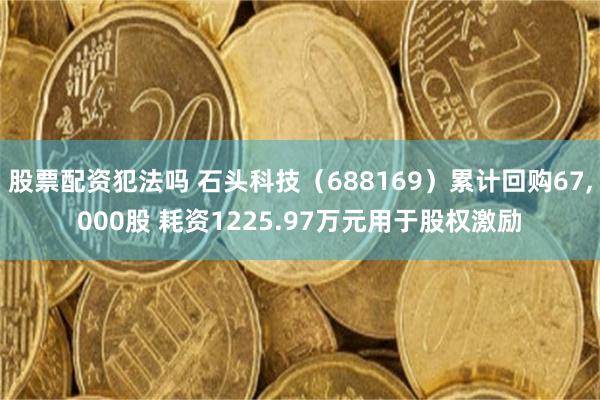 股票配资犯法吗 石头科技（688169）累计回购67,000股 耗资1225.97万元用于股权激励