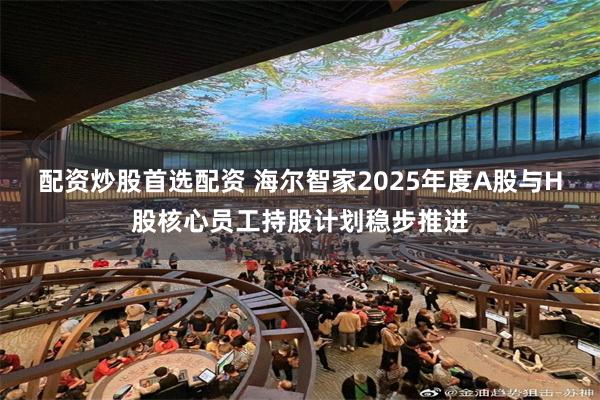 配资炒股首选配资 海尔智家2025年度A股与H股核心员工持股计划稳步推进