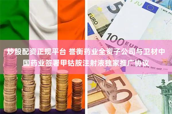 炒股配资正规平台 誉衡药业全资子公司与卫材中国药业签署甲钴胺注射液独家推广协议