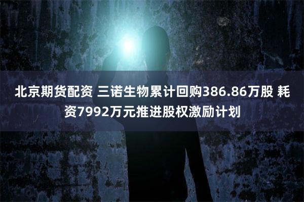 北京期货配资 三诺生物累计回购386.86万股 耗资7992万元推进股权激励计划