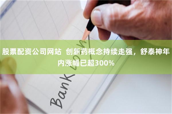 股票配资公司网站  创新药概念持续走强，舒泰神年内涨幅已超300%