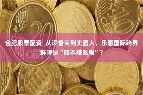 合肥股票配资  从设备商到卖酒人，乐惠国际跨界鲜啤是“赔本赚吆喝”？