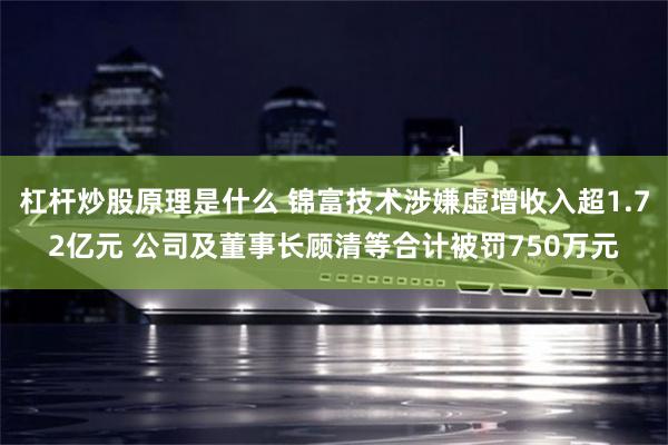 杠杆炒股原理是什么 锦富技术涉嫌虚增收入超1.72亿元 公司及董事长顾清等合计被罚750万元