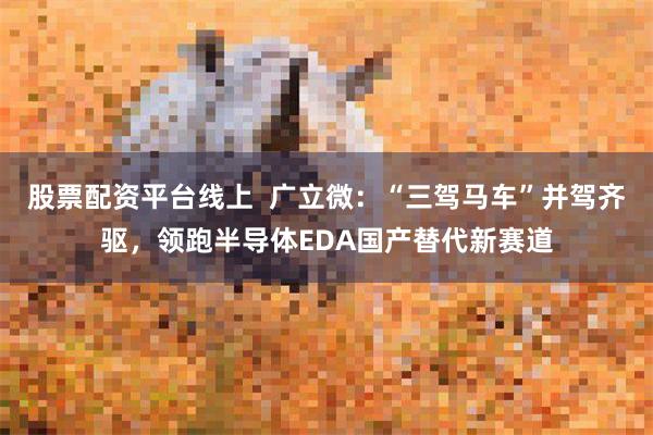 股票配资平台线上  广立微：“三驾马车”并驾齐驱，领跑半导体EDA国产替代新赛道