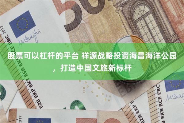 股票可以杠杆的平台 祥源战略投资海昌海洋公园，打造中国文旅新标杆