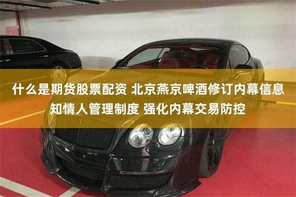 什么是期货股票配资 北京燕京啤酒修订内幕信息知情人管理制度 强化内幕交易防控