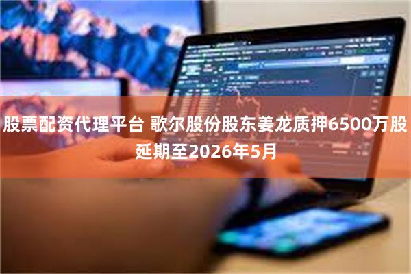 股票配资代理平台 歌尔股份股东姜龙质押6500万股延期至2026年5月