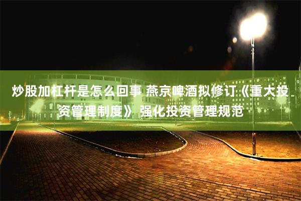 炒股加杠杆是怎么回事 燕京啤酒拟修订《重大投资管理制度》 强化投资管理规范
