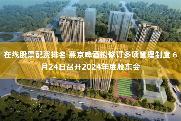 在线股票配资排名 燕京啤酒拟修订多项管理制度 6月24日召开2024年度股东会