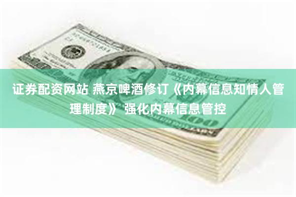 证券配资网站 燕京啤酒修订《内幕信息知情人管理制度》 强化内幕信息管控