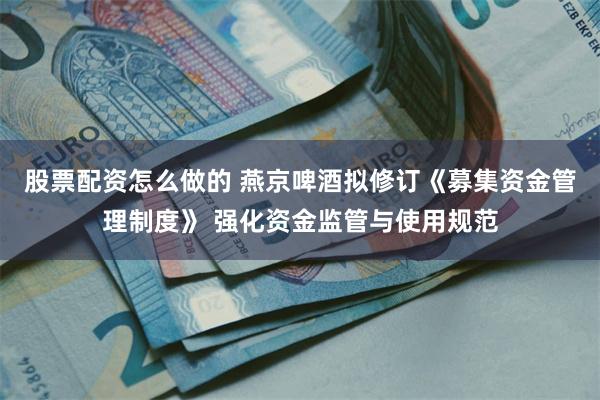 股票配资怎么做的 燕京啤酒拟修订《募集资金管理制度》 强化资金监管与使用规范
