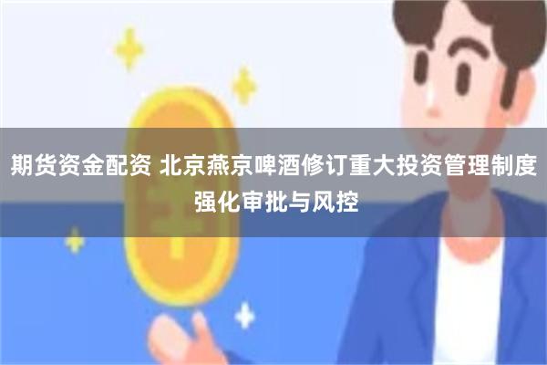 期货资金配资 北京燕京啤酒修订重大投资管理制度 强化审批与风控