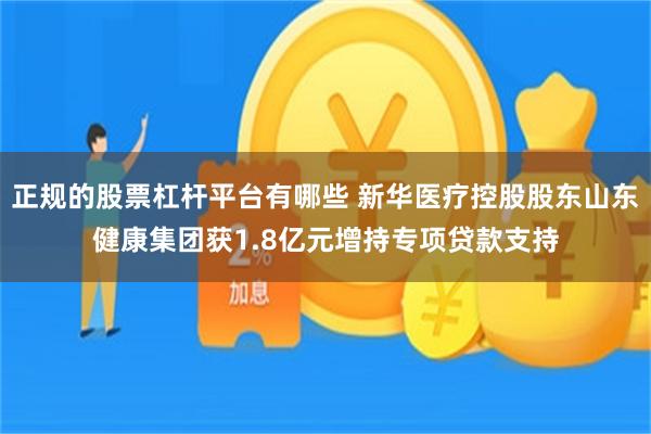 正规的股票杠杆平台有哪些 新华医疗控股股东山东健康集团获1.8亿元增持专项贷款支持
