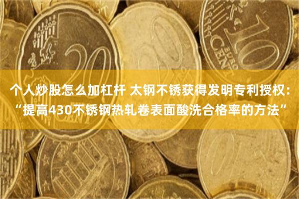 个人炒股怎么加杠杆 太钢不锈获得发明专利授权：“提高430不锈钢热轧卷表面酸洗合格率的方法”