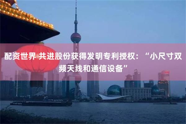 配资世界 共进股份获得发明专利授权：“小尺寸双频天线和通信设备”