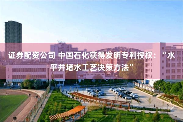 证券配资公司 中国石化获得发明专利授权：“水平井堵水工艺决策方法”