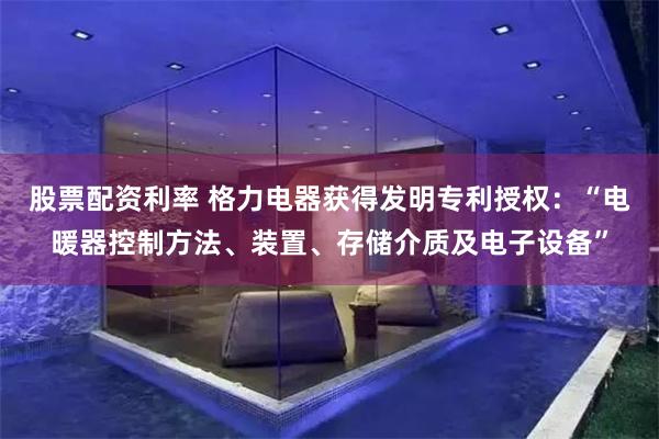 股票配资利率 格力电器获得发明专利授权：“电暖器控制方法、装置、存储介质及电子设备”