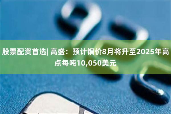 股票配资首选| 高盛：预计铜价8月将升至2025年高点每吨10,050美元