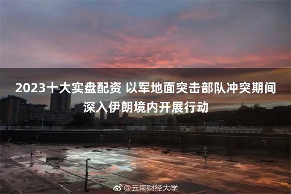 2023十大实盘配资 以军地面突击部队冲突期间深入伊朗境内开展行动