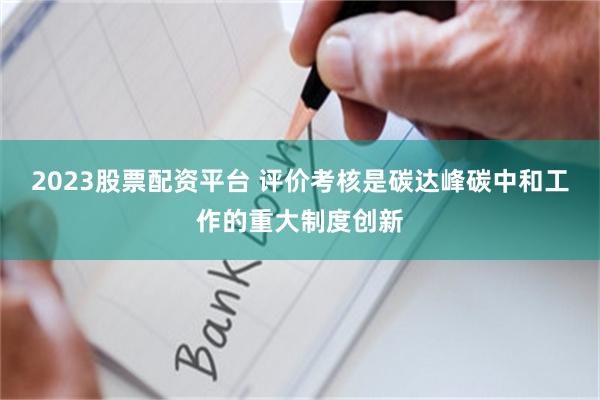2023股票配资平台 评价考核是碳达峰碳中和工作的重大制度创新