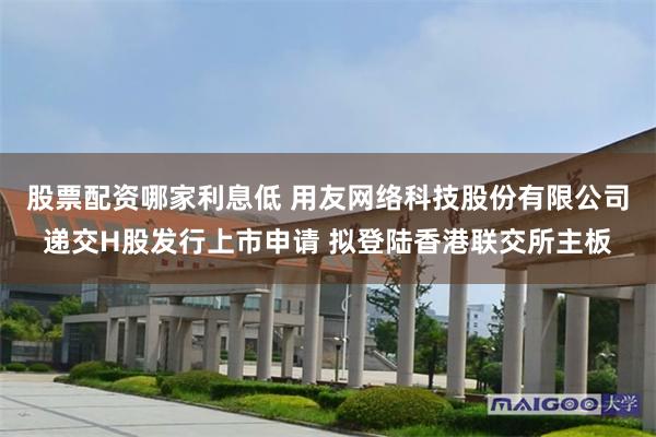 股票配资哪家利息低 用友网络科技股份有限公司递交H股发行上市申请 拟登陆香港联交所主板