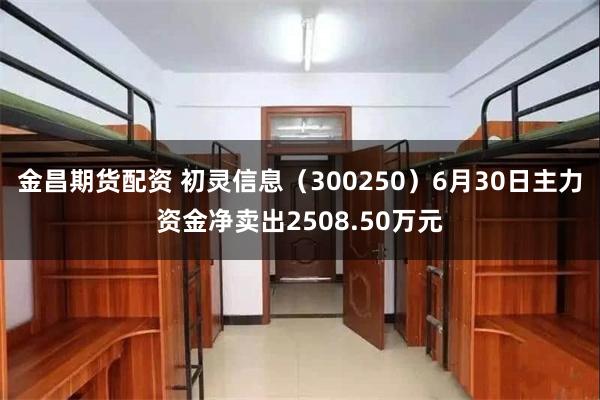 金昌期货配资 初灵信息（300250）6月30日主力资金净卖出2508.50万元