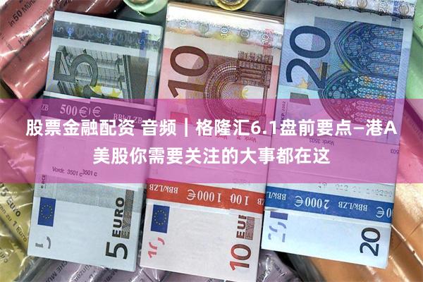 股票金融配资 音频︱格隆汇6.1盘前要点—港A美股你需要关注的大事都在这