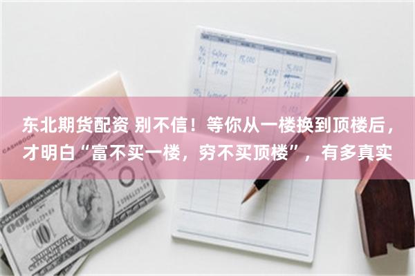 东北期货配资 别不信！等你从一楼换到顶楼后，才明白“富不买一楼，穷不买顶楼”，有多真实