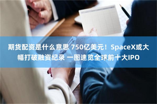 期货配资是什么意思 750亿美元！SpaceX或大幅打破融资纪录 一图速览全球前十大IPO