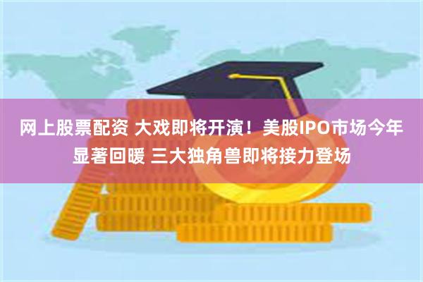 网上股票配资 大戏即将开演！美股IPO市场今年显著回暖 三大独角兽即将接力登场