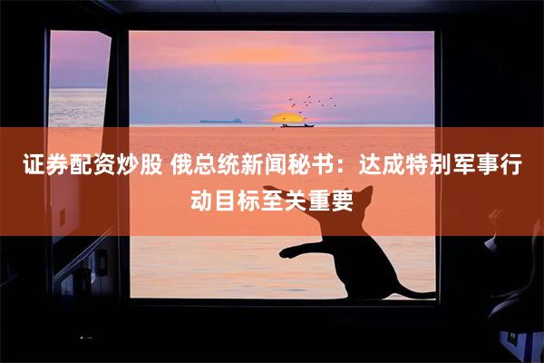 证券配资炒股 俄总统新闻秘书：达成特别军事行动目标至关重要