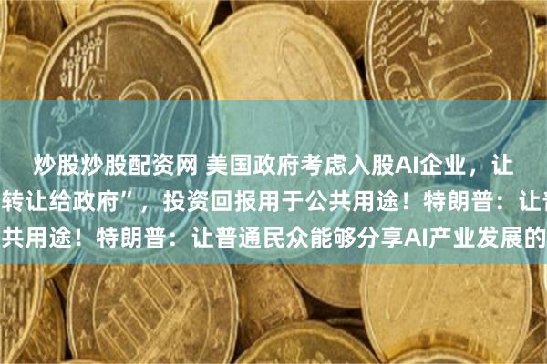 炒股炒股配资网 美国政府考虑入股AI企业，让这些企业“自愿将股份转让给政府”，投资回报用于公共用途！特朗普：让普通民众能够分享AI产业发展的成果